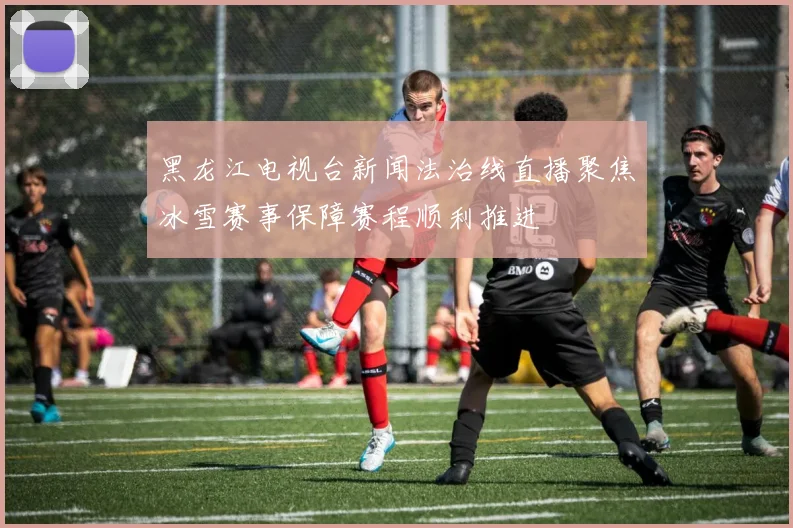 黑龙江电视台新闻法治线直播聚焦冰雪赛事保障赛程顺利推进
