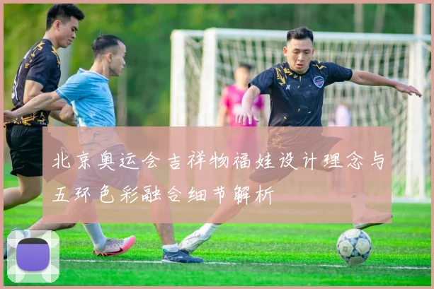 北京奥运会吉祥物福娃设计理念与五环色彩融合细节解析