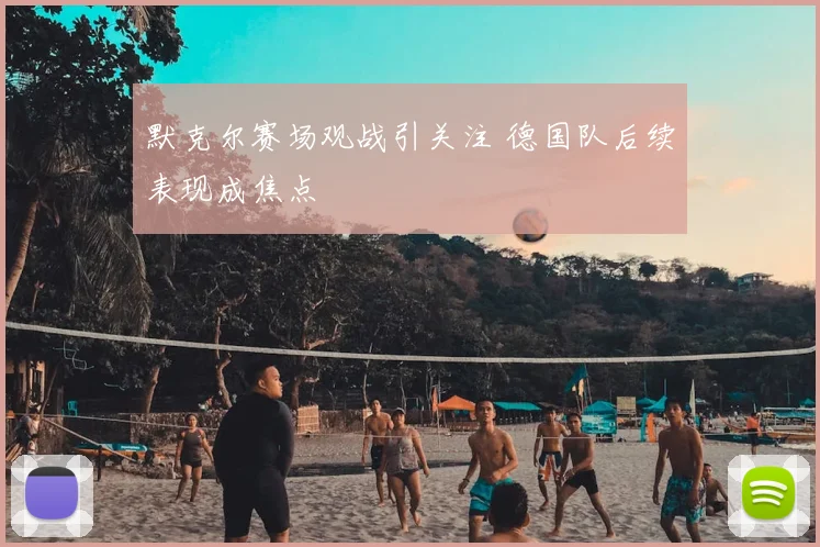 默克尔赛场观战引关注 德国队后续表现成焦点