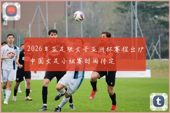 2026年亚足联女子亚洲杯赛程出炉 中国女足小组赛时间待定