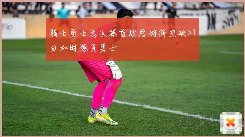 骑士勇士总决赛首战詹姆斯空砍51分加时憾负勇士