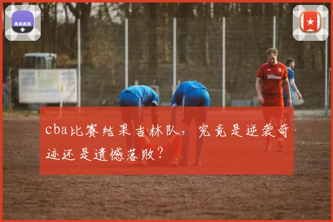 cba比赛结果吉林队,究竟是逆袭奇迹还是遗憾落败?