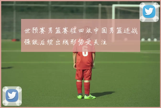 世预赛男篮赛程回放中国男篮连战强敌后续出线形势受关注
