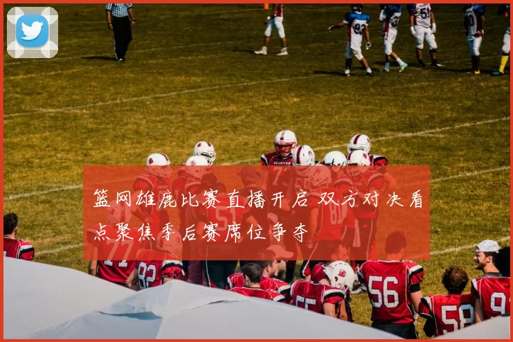 篮网雄鹿比赛直播开启 双方对决看点聚焦季后赛席位争夺