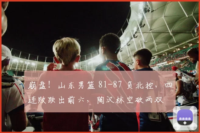 崩盘！山东男篮 81-87 负北控，四连败跌出前六，陶汉林空砍两双