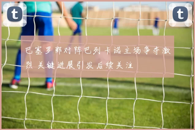 巴塞罗那对阵巴列卡诺主场争夺激烈 关键进展引发后续关注