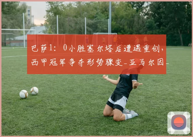 巴萨1：0小胜塞尔塔后遭遇重创，西甲冠军争夺形势骤变_亚马尔因_进攻_比赛