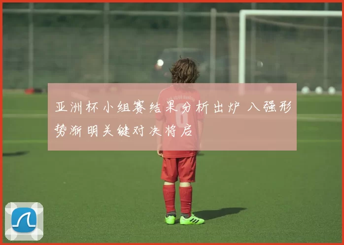 亚洲杯小组赛结果分析出炉 八强形势渐明关键对决将启