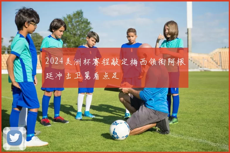 2024美洲杯赛程敲定梅西领衔阿根廷冲击卫冕看点足