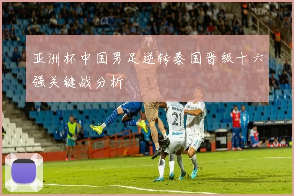 亚洲杯中国男足逆转泰国晋级十六强关键战分析