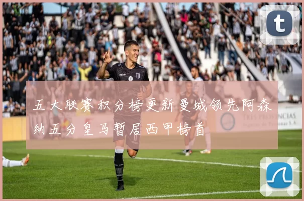 五大联赛积分榜更新曼城领先阿森纳五分皇马暂居西甲榜首