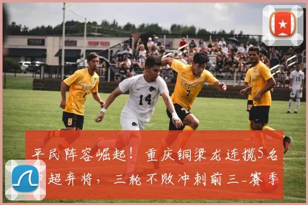 平民阵容崛起!重庆铜梁龙连揽5名中超弃将,三轮不败冲刺前三_赛季_刘建业_球员