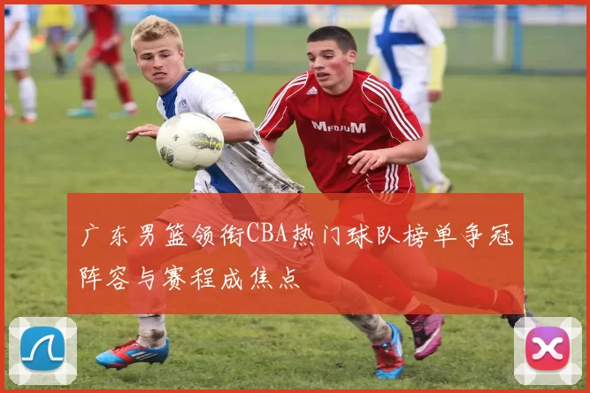 广东男篮领衔CBA热门球队榜单争冠阵容与赛程成焦点