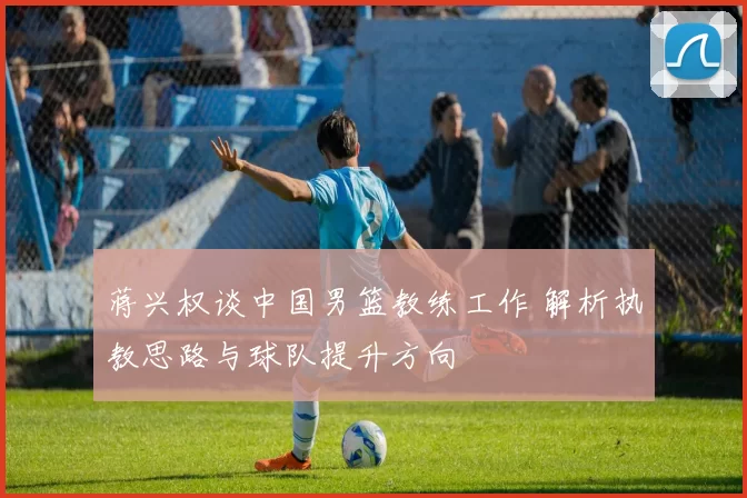 蒋兴权谈中国男篮教练工作 解析执教思路与球队提升方向