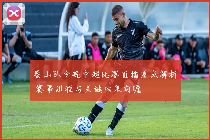 泰山队今晚中超比赛直播看点解析 赛事进程与关键结果前瞻