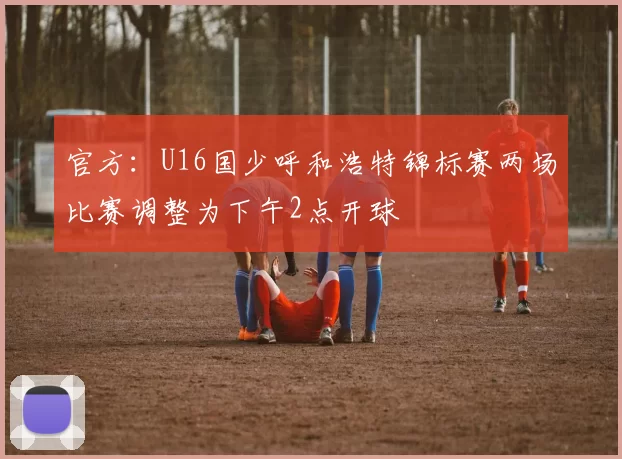 官方：U16国少呼和浩特锦标赛两场比赛调整为下午2点开球