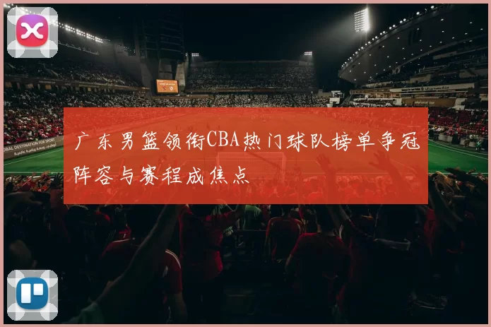 广东男篮领衔CBA热门球队榜单争冠阵容与赛程成焦点