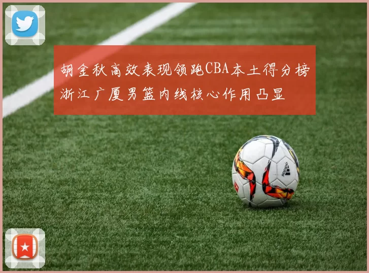 胡金秋高效表现领跑CBA本土得分榜浙江广厦男篮内线核心作用凸显