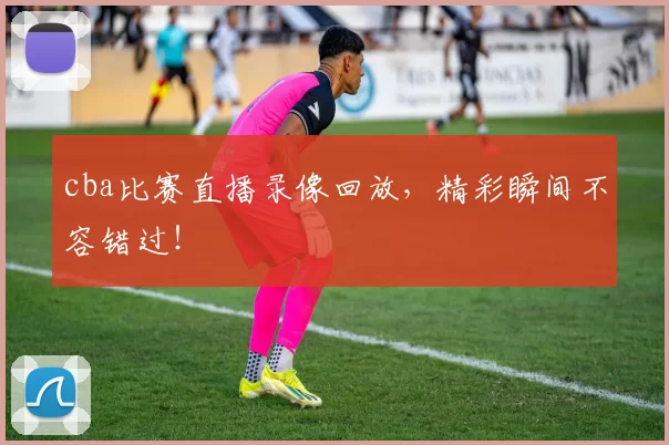 cba比赛直播录像回放,精彩瞬间不容错过!