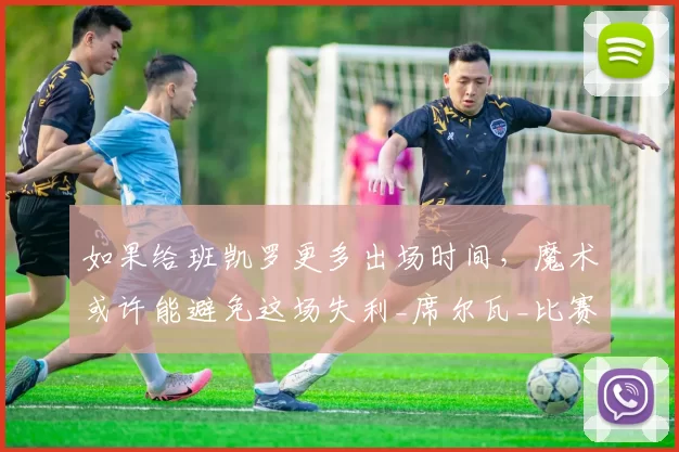 如果给班凯罗更多出场时间，魔术或许能避免这场失利_席尔瓦_比赛_命中率