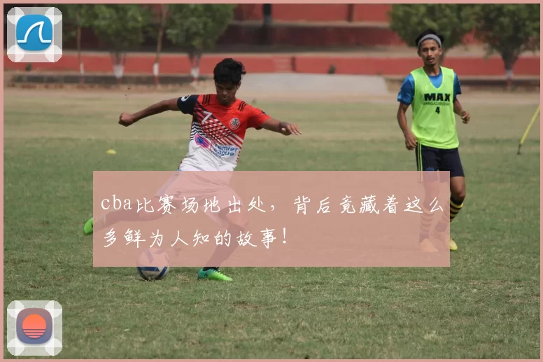 cba比赛场地出处，背后竟藏着这么多鲜为人知的故事！