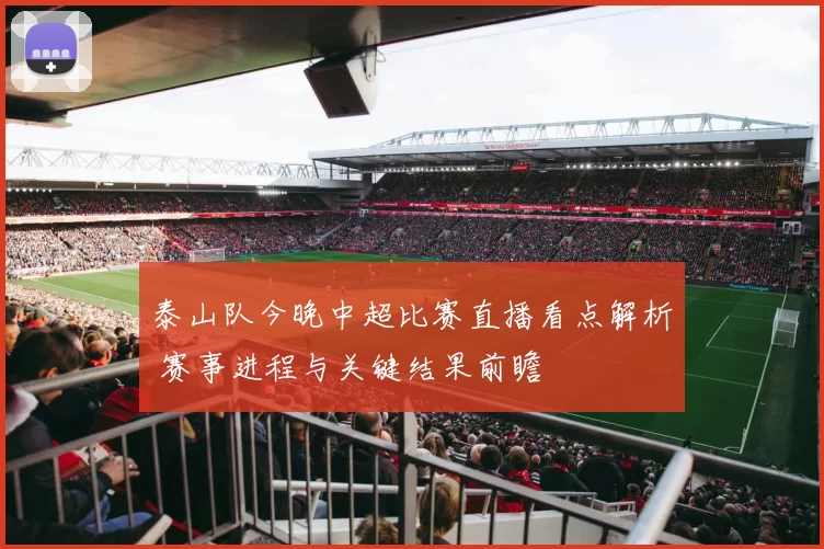 泰山队今晚中超比赛直播看点解析 赛事进程与关键结果前瞻