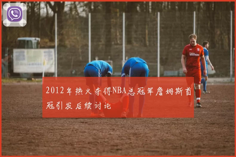 2012年热火夺得NBA总冠军詹姆斯首冠引发后续讨论