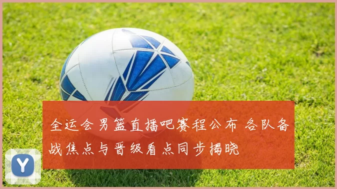 全运会男篮直播吧赛程公布 各队备战焦点与晋级看点同步揭晓