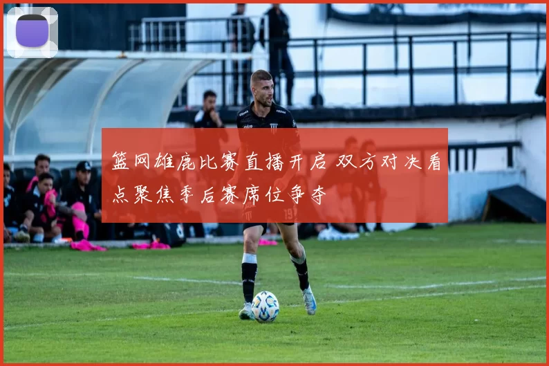 篮网雄鹿比赛直播开启 双方对决看点聚焦季后赛席位争夺