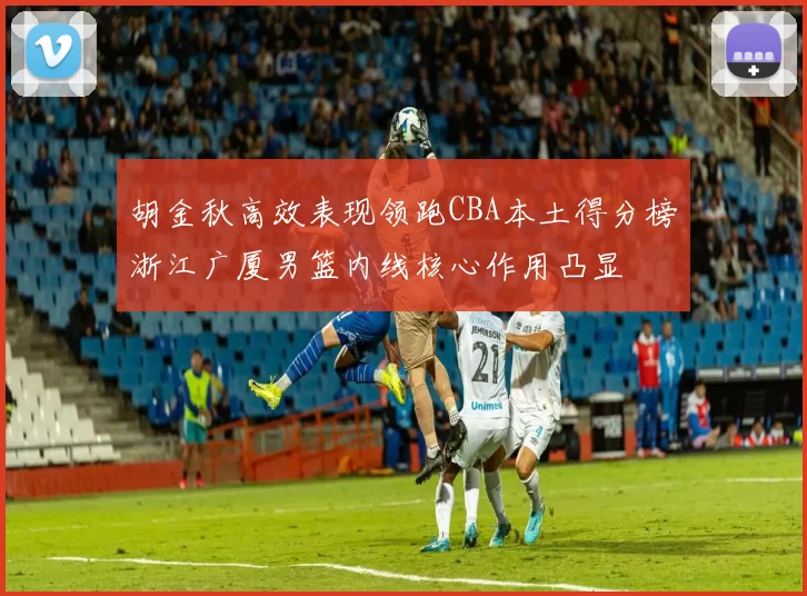 胡金秋高效表现领跑CBA本土得分榜浙江广厦男篮内线核心作用凸显