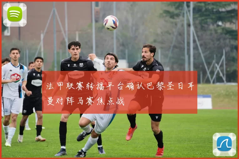 法甲联赛转播平台确认巴黎圣日耳曼对阵马赛焦点战