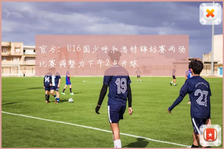 官方：U16国少呼和浩特锦标赛两场比赛调整为下午2点开球