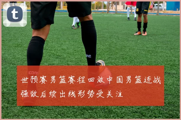 世预赛男篮赛程回放中国男篮连战强敌后续出线形势受关注