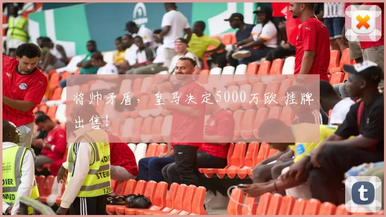 将帅矛盾,皇马决定5000万欧 挂牌出售!