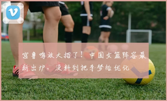 宫鲁鸣放大招了！中国女篮阵容最新出炉，没料到把李梦给优化